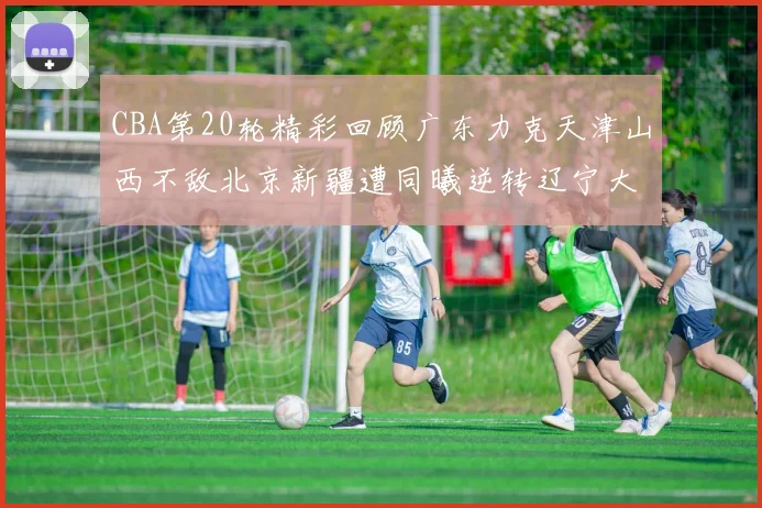 CBA第20轮精彩回顾广东力克天津山西不敌北京新疆遭同曦逆转辽宁大胜四川