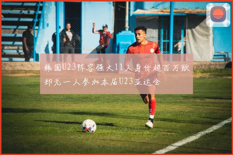 韩国U23阵容强大11人身价超百万欧却无一人参加本届U23亚运会