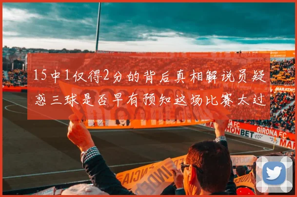 15中1仅得2分的背后真相解说员疑惑三球是否早有预知这场比赛太过抽象