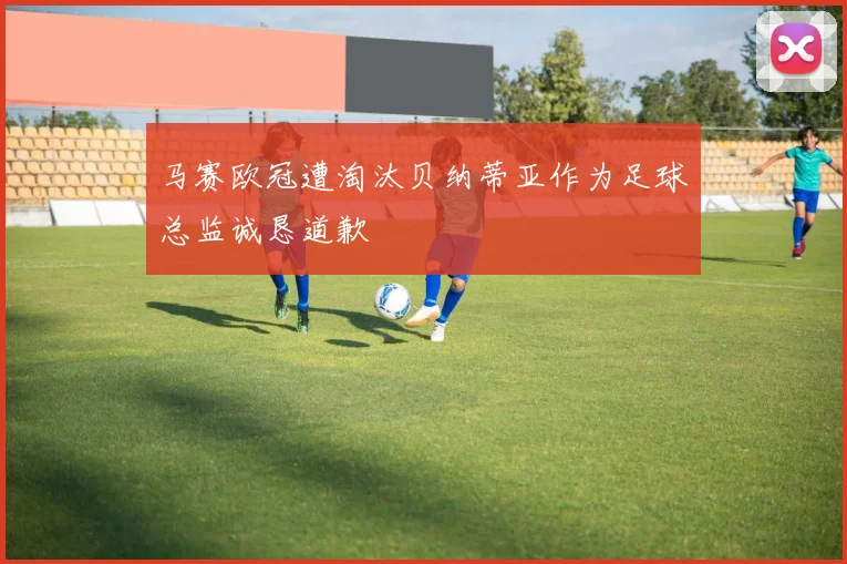 马赛欧冠遭淘汰贝纳蒂亚作为足球总监诚恳道歉