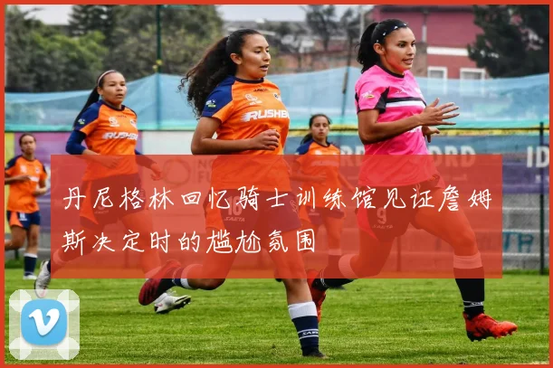 丹尼格林回忆骑士训练馆见证詹姆斯决定时的尴尬氛围