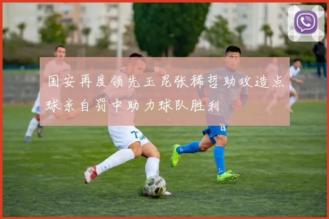 国安再度领先玉昆张稀哲助攻造点球亲自罚中助力球队胜利