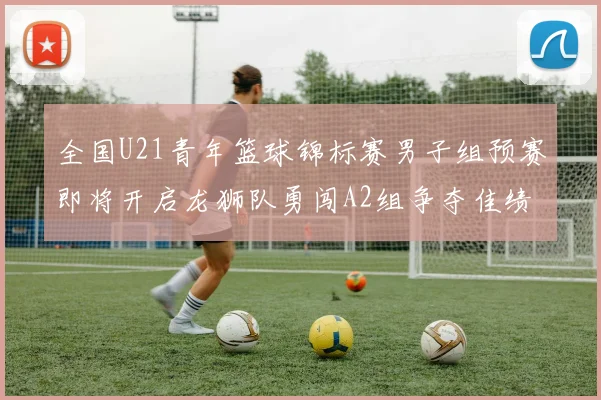 全国U21青年篮球锦标赛男子组预赛即将开启龙狮队勇闯A2组争夺佳绩