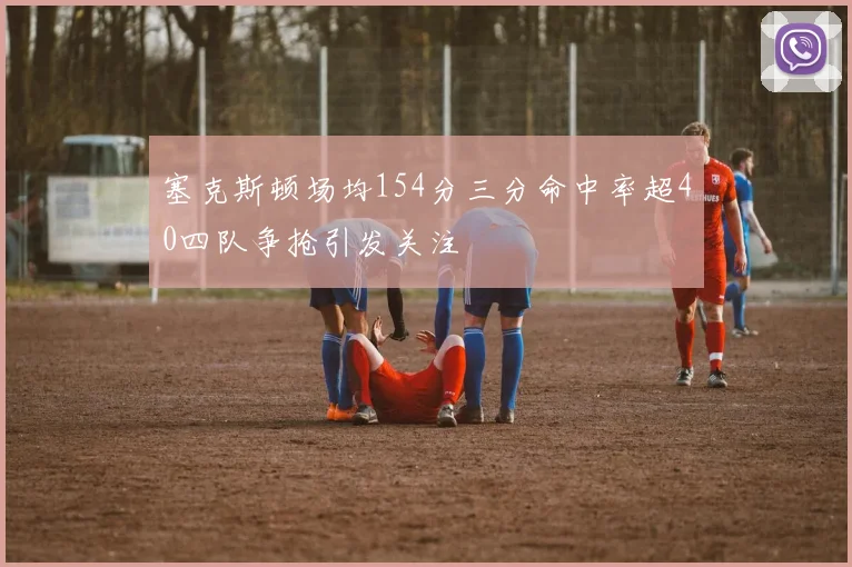 塞克斯顿场均154分三分命中率超40四队争抢引发关注