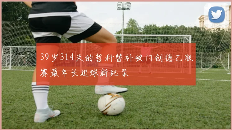 39岁314天的哲科替补破门创德乙联赛最年长进球新纪录