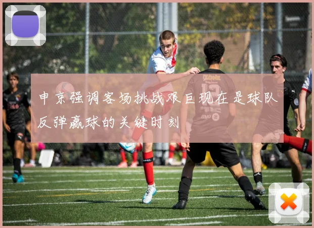 申京强调客场挑战艰巨现在是球队反弹赢球的关键时刻