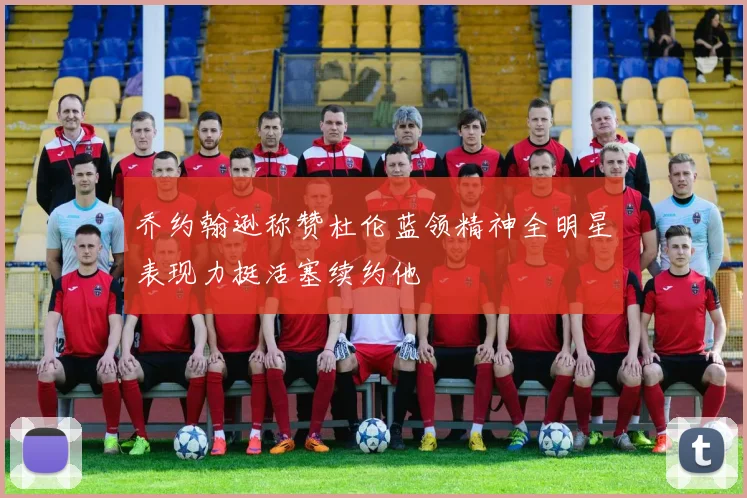 乔约翰逊称赞杜伦蓝领精神全明星表现力挺活塞续约他