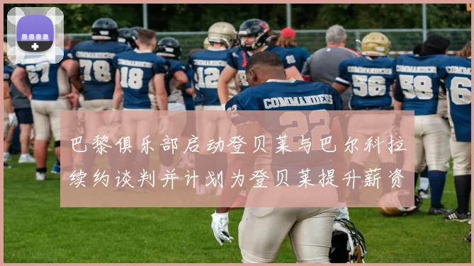 巴黎俱乐部启动登贝莱与巴尔科拉续约谈判并计划为登贝莱提升薪资待遇