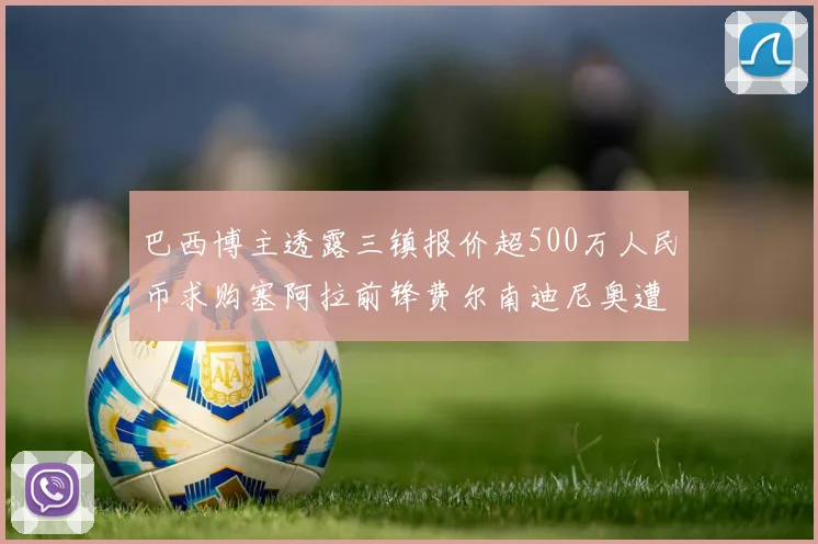 巴西博主透露三镇报价超500万人民币求购塞阿拉前锋费尔南迪尼奥遭拒绝