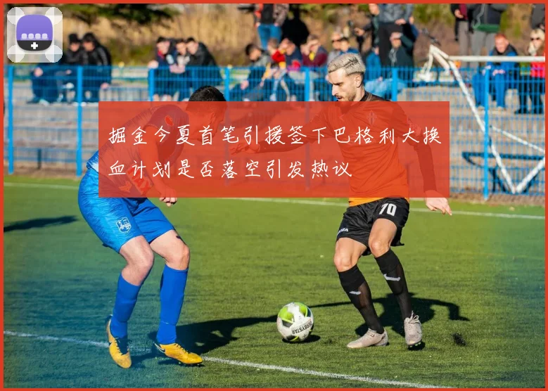 掘金今夏首笔引援签下巴格利大换血计划是否落空引发热议