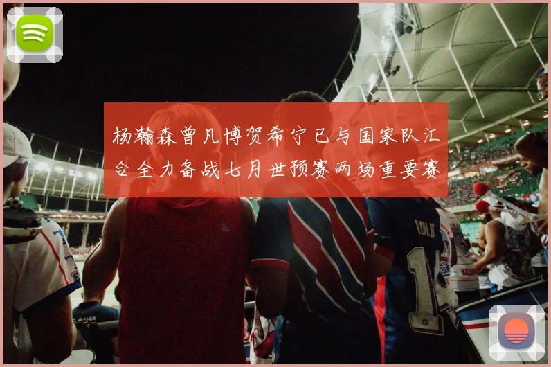 杨瀚森曾凡博贺希宁已与国家队汇合全力备战七月世预赛两场重要赛事