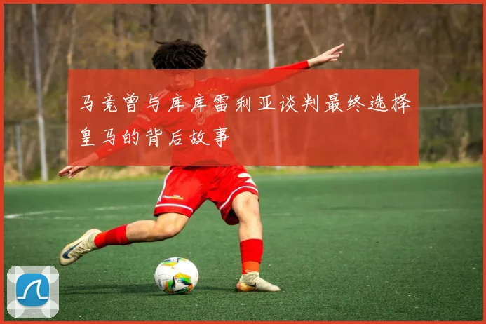 马竞曾与库库雷利亚谈判最终选择皇马的背后故事