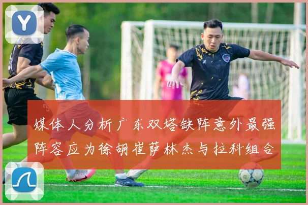 媒体人分析广东双塔缺阵意外最强阵容应为徐胡崔萨林杰与拉科组合