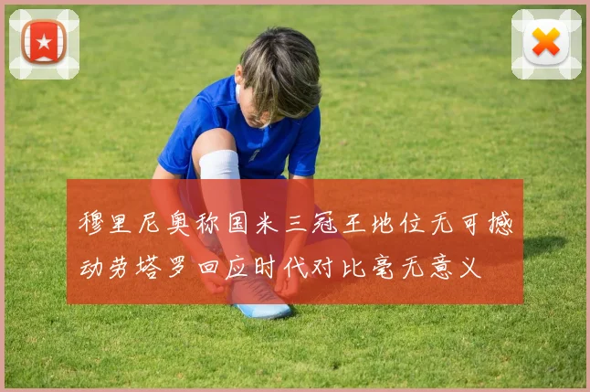 穆里尼奥称国米三冠王地位无可撼动劳塔罗回应时代对比毫无意义
